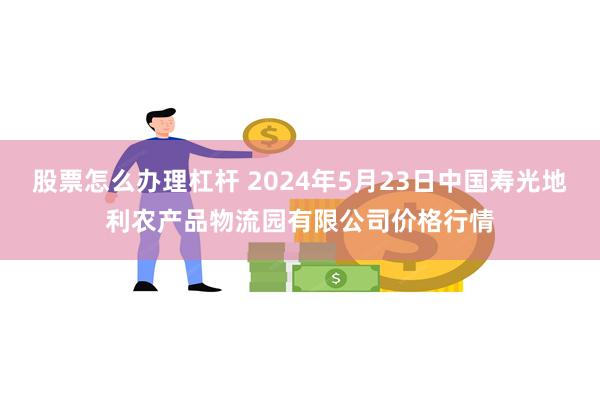 股票怎么办理杠杆 2024年5月23日中国寿光地利农产品物流园有限公司价格行情