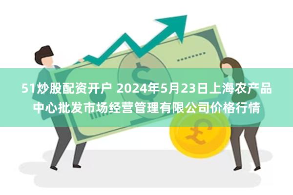 51炒股配资开户 2024年5月23日上海农产品中心批发市场经营管理有限公司价格行情