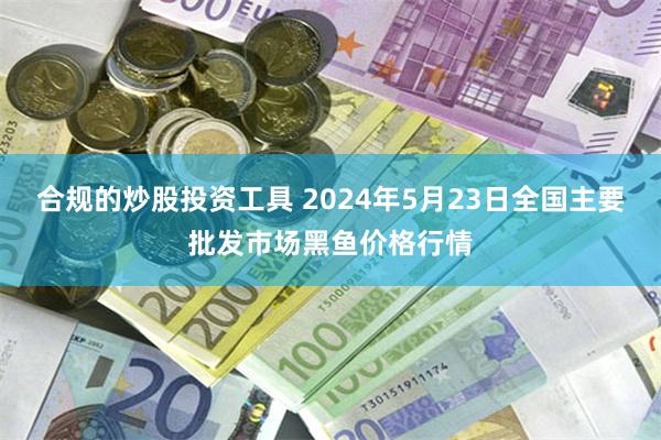 合规的炒股投资工具 2024年5月23日全国主要批发市场黑鱼价格行情