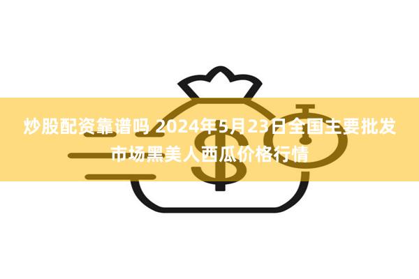 炒股配资靠谱吗 2024年5月23日全国主要批发市场黑美人西瓜价格行情