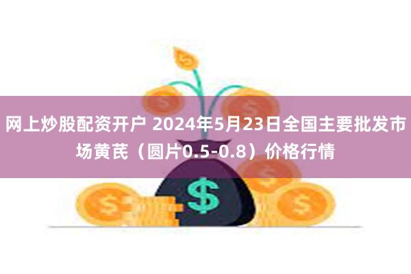 网上炒股配资开户 2024年5月23日全国主要批发市场黄芪（圆片0.5-0.8）价格行情