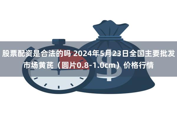 股票配资是合法的吗 2024年5月23日全国主要批发市场黄芪（圆片0.8-1.0cm）价格行情