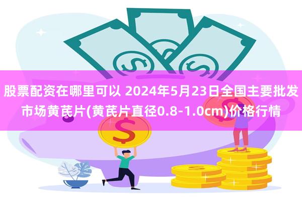 股票配资在哪里可以 2024年5月23日全国主要批发市场黄芪片(黄芪片直径0.8-1.0cm)价格行情