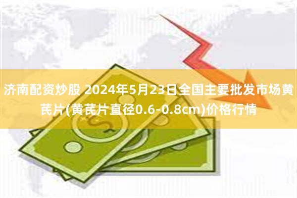 济南配资炒股 2024年5月23日全国主要批发市场黄芪片(黄芪片直径0.6-0.8cm)价格行情