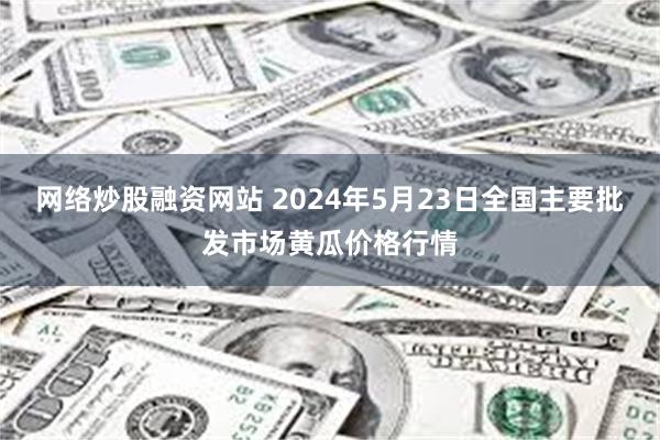 网络炒股融资网站 2024年5月23日全国主要批发市场黄瓜价格行情