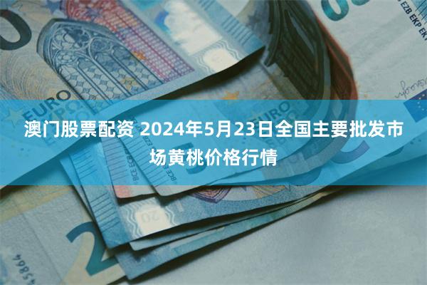 澳门股票配资 2024年5月23日全国主要批发市场黄桃价格行情