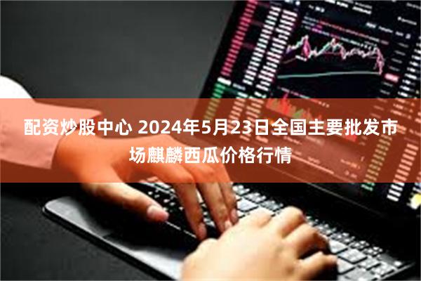 配资炒股中心 2024年5月23日全国主要批发市场麒麟西瓜价格行情