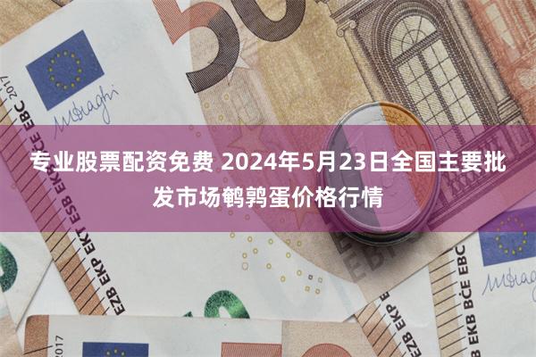 专业股票配资免费 2024年5月23日全国主要批发市场鹌鹑蛋价格行情