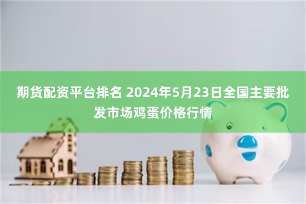 期货配资平台排名 2024年5月23日全国主要批发市场鸡蛋价格行情