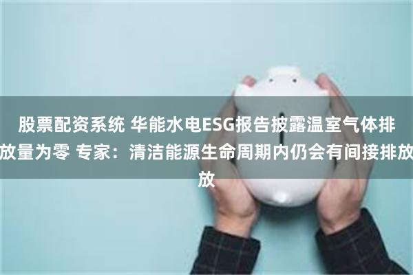 股票配资系统 华能水电ESG报告披露温室气体排放量为零 专家：清洁能源生命周期内仍会有间接排放