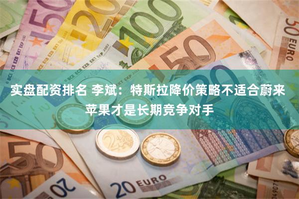 实盘配资排名 李斌：特斯拉降价策略不适合蔚来 苹果才是长期竞争对手