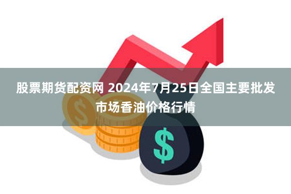 股票期货配资网 2024年7月25日全国主要批发市场香油价格行情