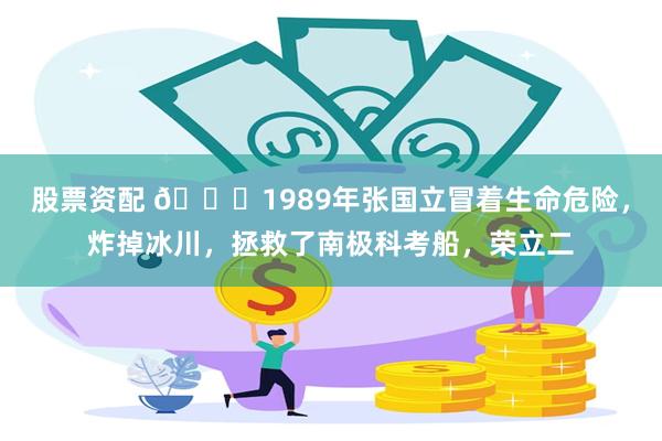 股票资配 🌞1989年张国立冒着生命危险，炸掉冰川，拯救了南极科考船，荣立二