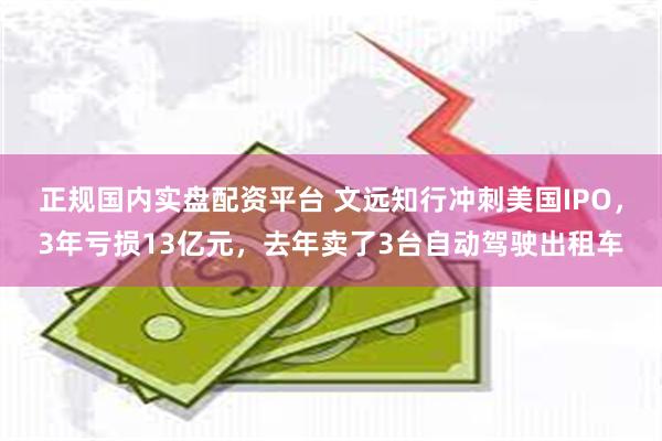 正规国内实盘配资平台 文远知行冲刺美国IPO，3年亏损13亿元，去年卖了3台自动驾驶出租车