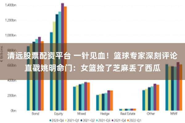 清远股票配资平台 一针见血！篮球专家深刻评论直戳姚明命门：女篮捡了芝麻丢了西瓜