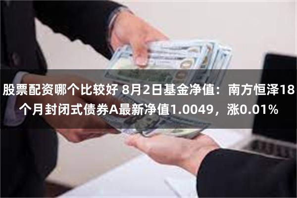 股票配资哪个比较好 8月2日基金净值：南方恒泽18个月封闭式债券A最新净值1.0049，涨0.01%