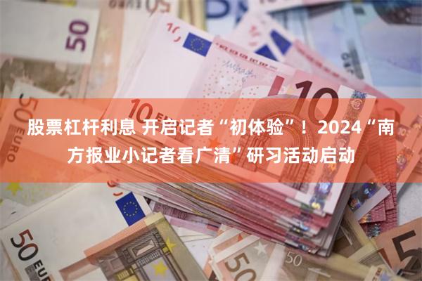 股票杠杆利息 开启记者“初体验”！2024“南方报业小记者看广清”研习活动启动