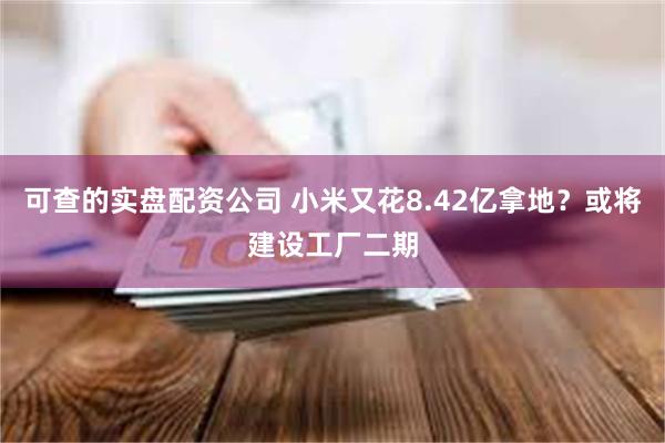 可查的实盘配资公司 小米又花8.42亿拿地？或将建设工厂二期