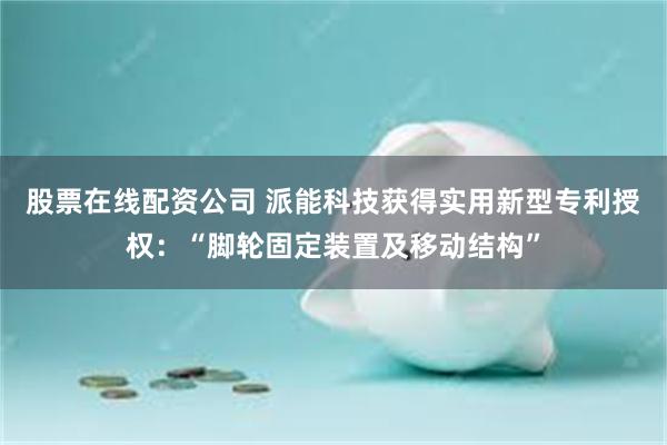 股票在线配资公司 派能科技获得实用新型专利授权：“脚轮固定装置及移动结构”