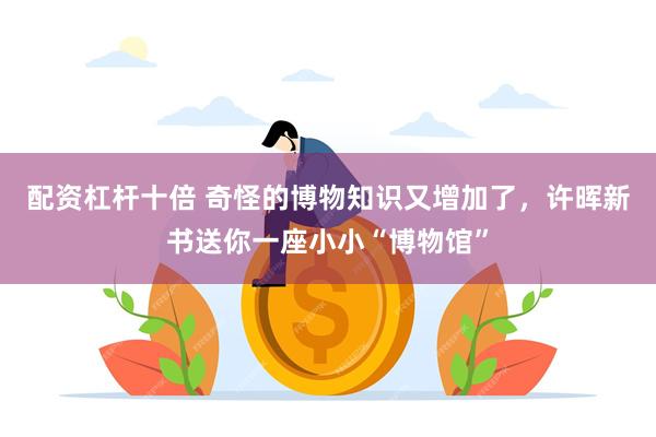 配资杠杆十倍 奇怪的博物知识又增加了，许晖新书送你一座小小“博物馆”