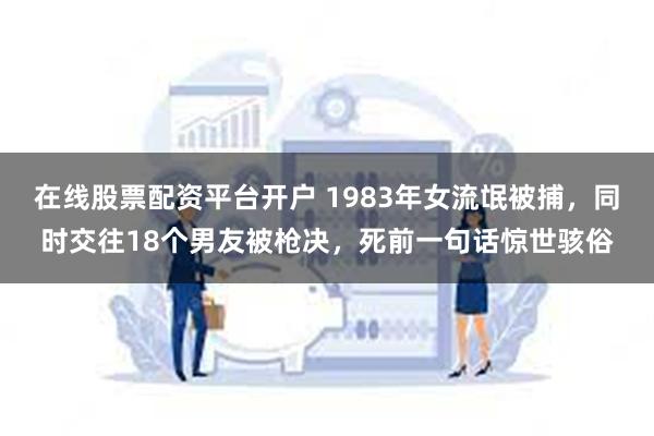 在线股票配资平台开户 1983年女流氓被捕，同时交往18个男友被枪决，死前一句话惊世骇俗