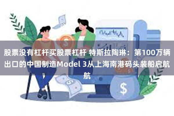 股票没有杠杆买股票杠杆 特斯拉陶琳：第100万辆出口的中国制造Model 3从上海南港码头装船启航