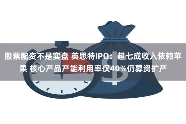 股票配资不是实盘 英思特IPO：超七成收入依赖苹果 核心产品产能利用率仅40%仍募资扩产