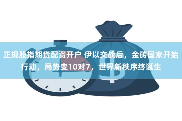 正规股指期货配资开户 伊以交战后，金砖国家开始行动，局势变10对7，世界新秩序终诞生