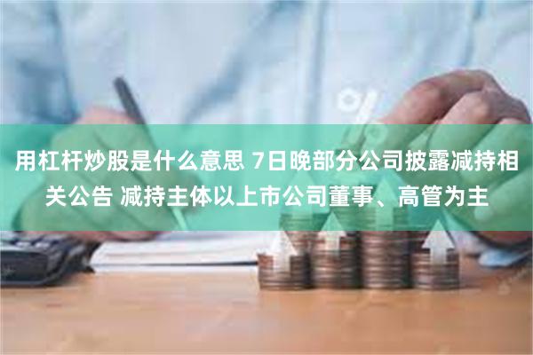 用杠杆炒股是什么意思 7日晚部分公司披露减持相关公告 减持主体以上市公司董事、高管为主