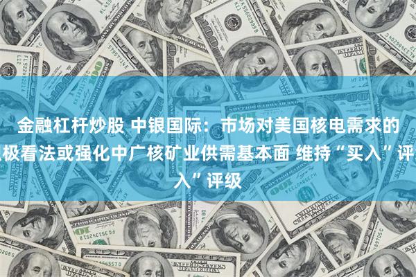 金融杠杆炒股 中银国际：市场对美国核电需求的积极看法或强化中广核矿业供需基本面 维持“买入”评级