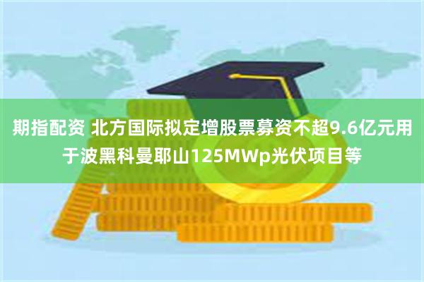 期指配资 北方国际拟定增股票募资不超9.6亿元用于波黑科曼耶山125MWp光伏项目等