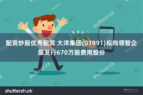 配资炒股优秀配资 大洋集团(01991)拟向领智企服发行670万股费用股份