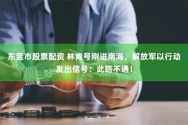 东莞市股票配资 林肯号刚进南海，解放军以行动发出信号：此路不通！