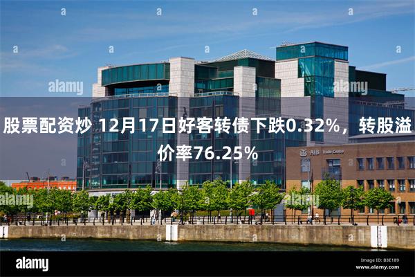 股票配资炒 12月17日好客转债下跌0.32%，转股溢价率76.25%