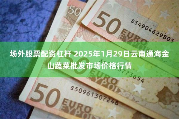 场外股票配资杠杆 2025年1月29日云南通海金山蔬菜批发市场价格行情